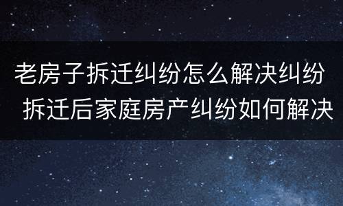 老房子拆迁纠纷怎么解决纠纷 拆迁后家庭房产纠纷如何解决