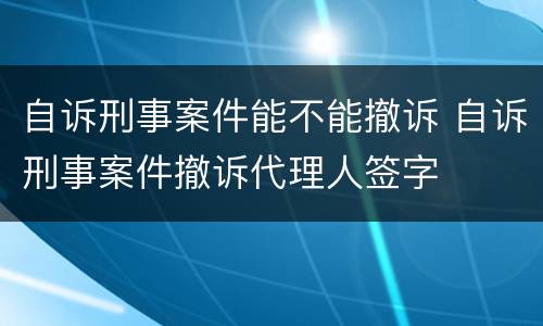 自诉刑事案件能不能撤诉 自诉刑事案件撤诉代理人签字