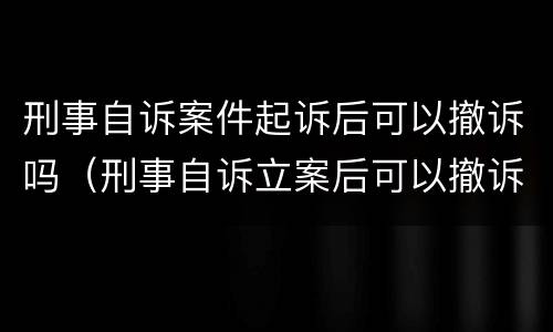 刑事自诉案件起诉后可以撤诉吗（刑事自诉立案后可以撤诉吗）