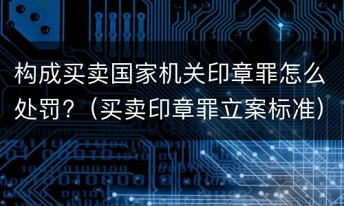 构成买卖国家机关印章罪怎么处罚?（买卖印章罪立案标准）