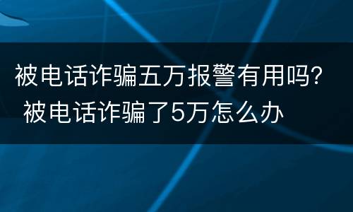 被电话诈骗五万报警有用吗？ 被电话诈骗了5万怎么办