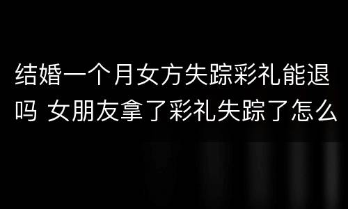 结婚一个月女方失踪彩礼能退吗 女朋友拿了彩礼失踪了怎么办