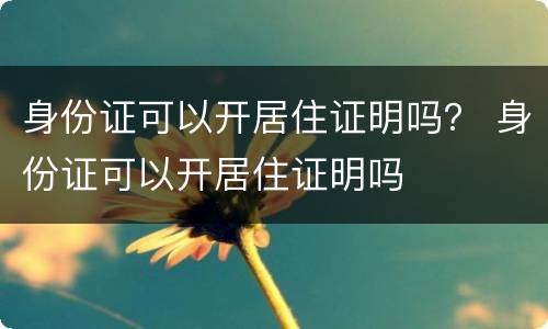 身份证可以开居住证明吗？ 身份证可以开居住证明吗