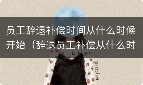 员工辞退补偿时间从什么时候开始（辞退员工补偿从什么时间开始算）