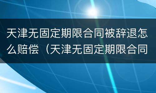 天津无固定期限合同被辞退怎么赔偿（天津无固定期限合同被辞退怎么赔偿呢）