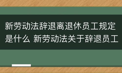 新劳动法辞退离退休员工规定是什么 新劳动法关于辞退员工是如何规定的