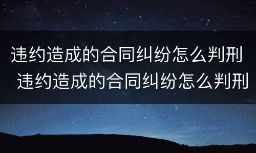 违约造成的合同纠纷怎么判刑 违约造成的合同纠纷怎么判刑呢