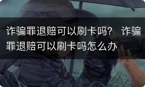 诈骗罪退赔可以刷卡吗？ 诈骗罪退赔可以刷卡吗怎么办