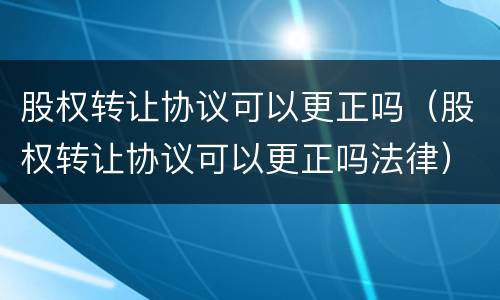 股权转让协议可以更正吗（股权转让协议可以更正吗法律）