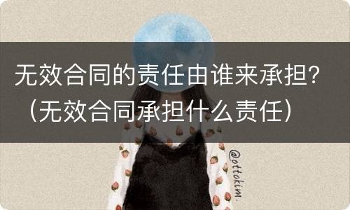 无效合同的责任由谁来承担？（无效合同承担什么责任）