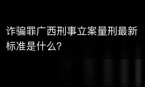 诈骗罪广西刑事立案量刑最新标准是什么？