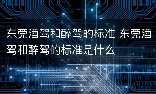 东莞酒驾和醉驾的标准 东莞酒驾和醉驾的标准是什么