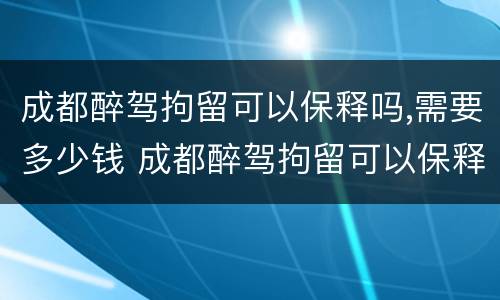 成都醉驾拘留可以保释吗,需要多少钱 成都醉驾拘留可以保释吗,需要多少钱呢