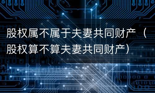 股权属不属于夫妻共同财产（股权算不算夫妻共同财产）