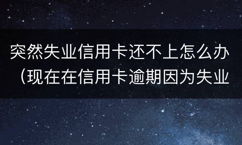 突然失业信用卡还不上怎么办（现在在信用卡逾期因为失业了怎么办）
