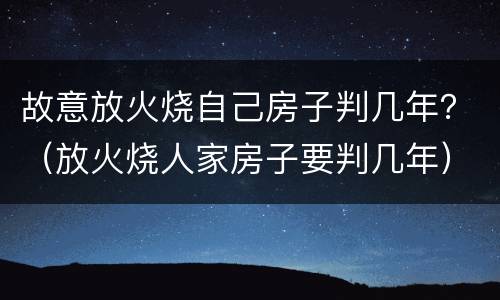 故意放火烧自己房子判几年？（放火烧人家房子要判几年）