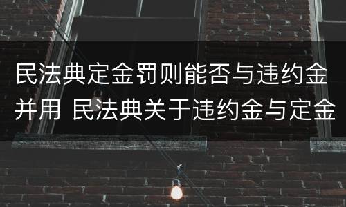 民法典定金罚则能否与违约金并用 民法典关于违约金与定金的规定