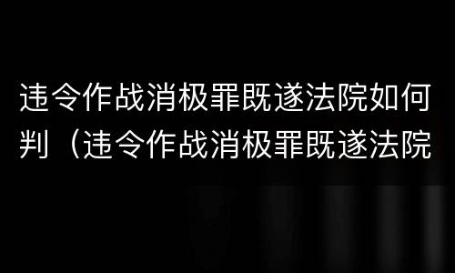 违令作战消极罪既遂法院如何判（违令作战消极罪既遂法院如何判决）