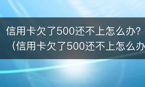信用卡欠了500还不上怎么办？（信用卡欠了500还不上怎么办呢）