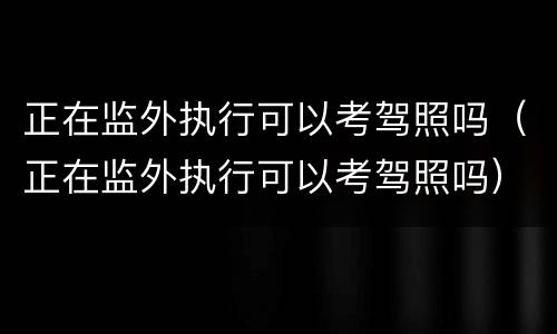 正在监外执行可以考驾照吗（正在监外执行可以考驾照吗）