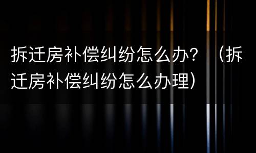 拆迁房补偿纠纷怎么办？（拆迁房补偿纠纷怎么办理）