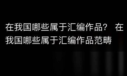 在我国哪些属于汇编作品？ 在我国哪些属于汇编作品范畴