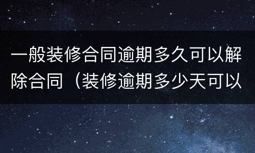 一般装修合同逾期多久可以解除合同（装修逾期多少天可以终止合同）