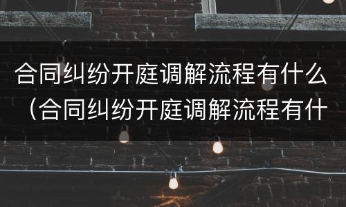 合同纠纷开庭调解流程有什么（合同纠纷开庭调解流程有什么要求）