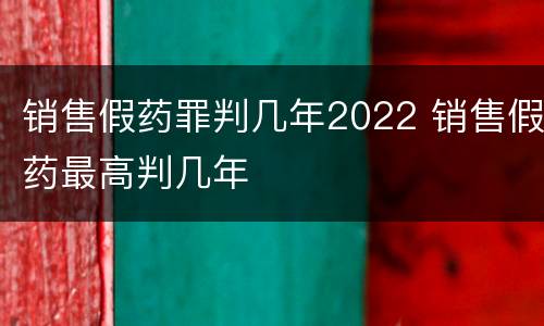 销售假药罪判几年2022 销售假药最高判几年