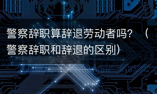 警察辞职算辞退劳动者吗？（警察辞职和辞退的区别）