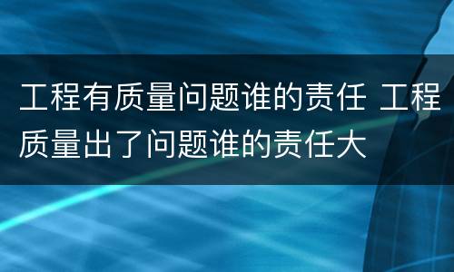 工程有质量问题谁的责任 工程质量出了问题谁的责任大