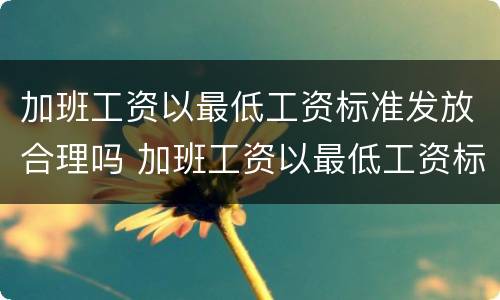 加班工资以最低工资标准发放合理吗 加班工资以最低工资标准为基数合法吗