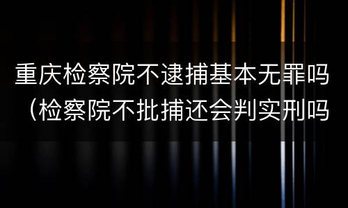 重庆检察院不逮捕基本无罪吗（检察院不批捕还会判实刑吗）