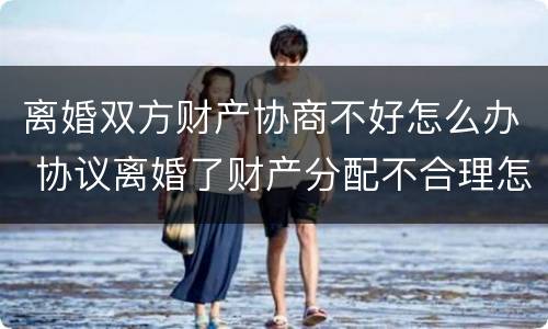 离婚双方财产协商不好怎么办 协议离婚了财产分配不合理怎么办