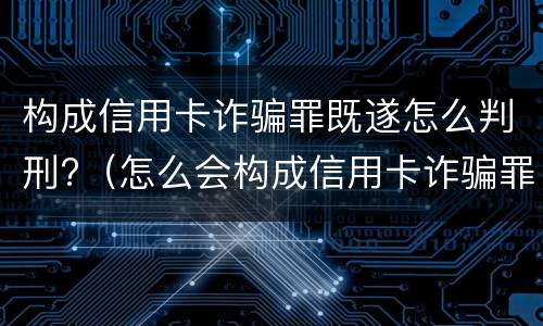 构成信用卡诈骗罪既遂怎么判刑?（怎么会构成信用卡诈骗罪）