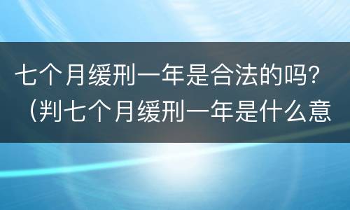 七个月缓刑一年是合法的吗？（判七个月缓刑一年是什么意思）