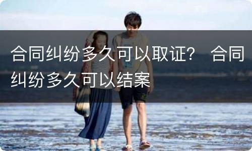合同纠纷多久可以取证？ 合同纠纷多久可以结案