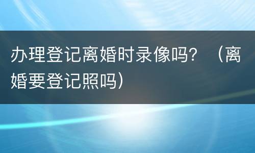 办理登记离婚时录像吗？（离婚要登记照吗）
