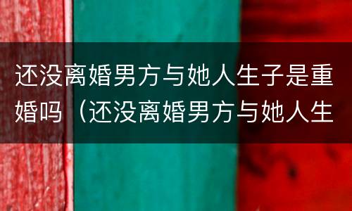 还没离婚男方与她人生子是重婚吗（还没离婚男方与她人生子是重婚吗）