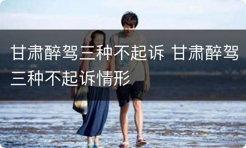 甘肃醉驾三种不起诉 甘肃醉驾三种不起诉情形