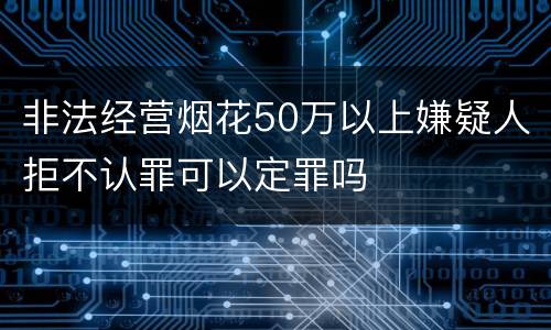 非法经营烟花50万以上嫌疑人拒不认罪可以定罪吗