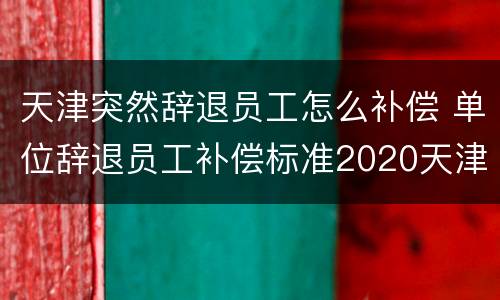 天津突然辞退员工怎么补偿 单位辞退员工补偿标准2020天津