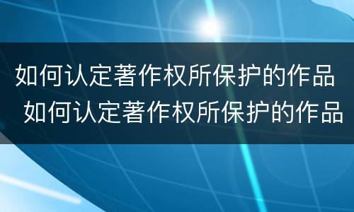 如何认定著作权所保护的作品 如何认定著作权所保护的作品是否有效