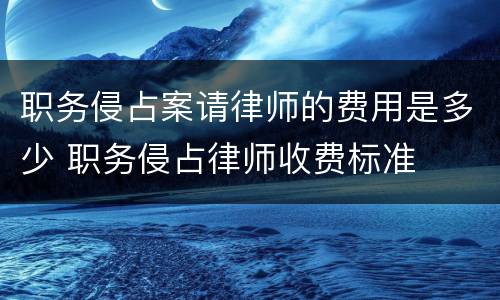 职务侵占案请律师的费用是多少 职务侵占律师收费标准