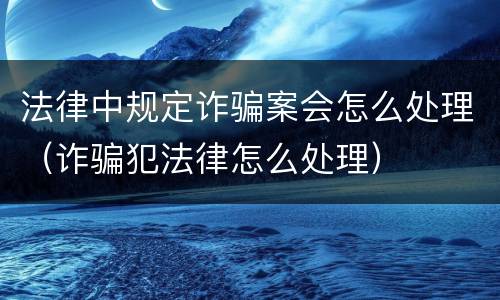 法律中规定诈骗案会怎么处理（诈骗犯法律怎么处理）