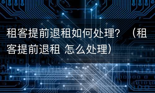 租客提前退租如何处理？（租客提前退租 怎么处理）