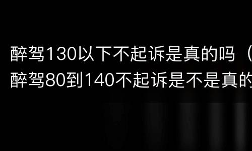 醉驾130以下不起诉是真的吗（醉驾80到140不起诉是不是真的）