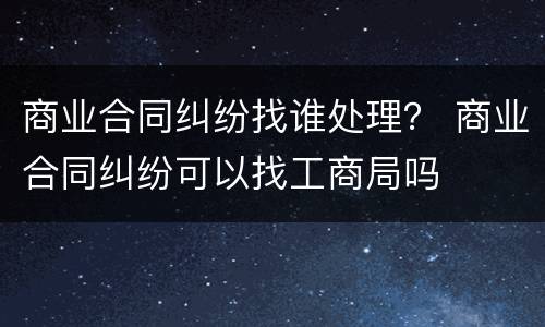 商业合同纠纷找谁处理？ 商业合同纠纷可以找工商局吗