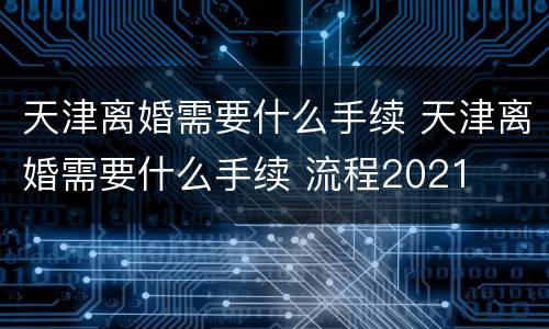天津离婚需要什么手续 天津离婚需要什么手续 流程2021