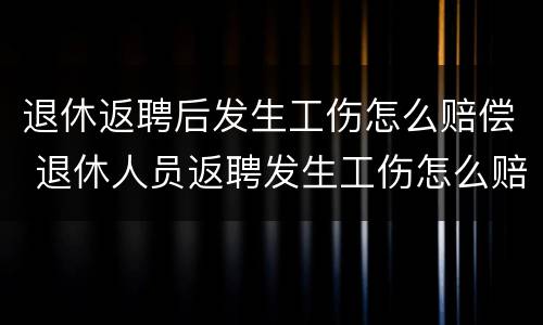 退休返聘后发生工伤怎么赔偿 退休人员返聘发生工伤怎么赔偿